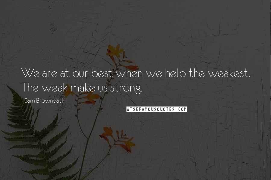 Sam Brownback Quotes: We are at our best when we help the weakest. The weak make us strong.