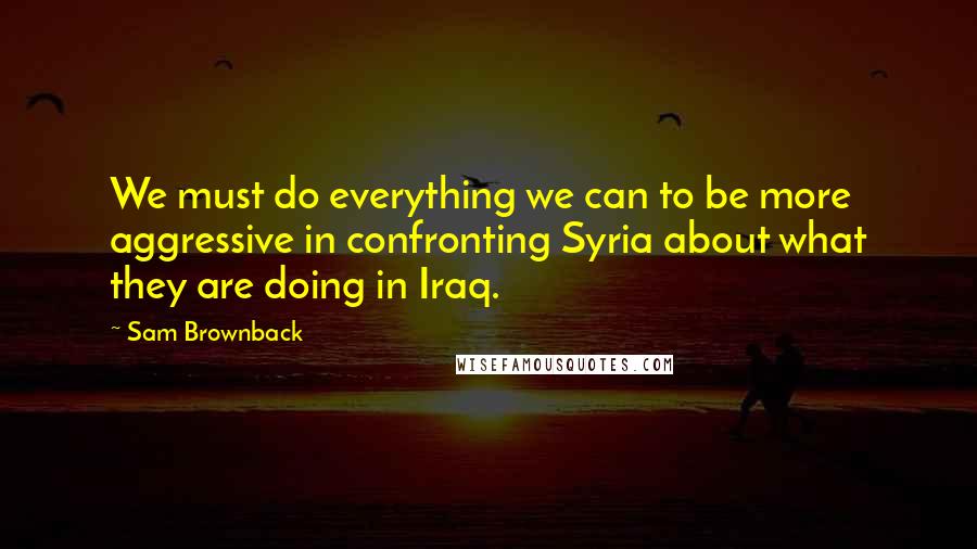 Sam Brownback Quotes: We must do everything we can to be more aggressive in confronting Syria about what they are doing in Iraq.