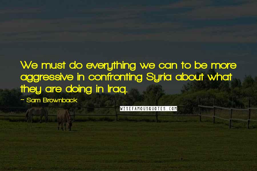 Sam Brownback Quotes: We must do everything we can to be more aggressive in confronting Syria about what they are doing in Iraq.