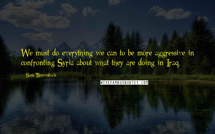 Sam Brownback Quotes: We must do everything we can to be more aggressive in confronting Syria about what they are doing in Iraq.