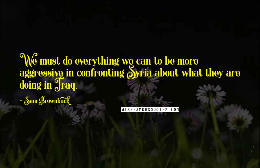 Sam Brownback Quotes: We must do everything we can to be more aggressive in confronting Syria about what they are doing in Iraq.