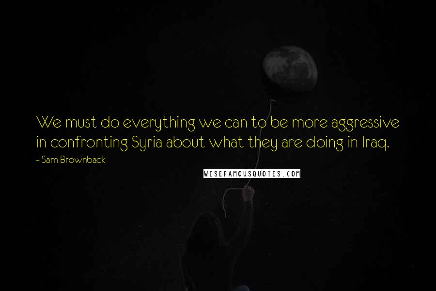 Sam Brownback Quotes: We must do everything we can to be more aggressive in confronting Syria about what they are doing in Iraq.