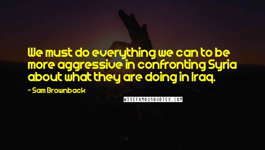 Sam Brownback Quotes: We must do everything we can to be more aggressive in confronting Syria about what they are doing in Iraq.