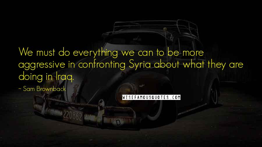 Sam Brownback Quotes: We must do everything we can to be more aggressive in confronting Syria about what they are doing in Iraq.