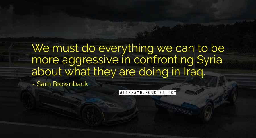 Sam Brownback Quotes: We must do everything we can to be more aggressive in confronting Syria about what they are doing in Iraq.