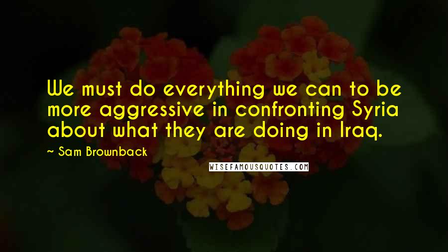 Sam Brownback Quotes: We must do everything we can to be more aggressive in confronting Syria about what they are doing in Iraq.