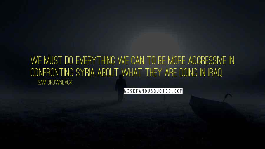 Sam Brownback Quotes: We must do everything we can to be more aggressive in confronting Syria about what they are doing in Iraq.