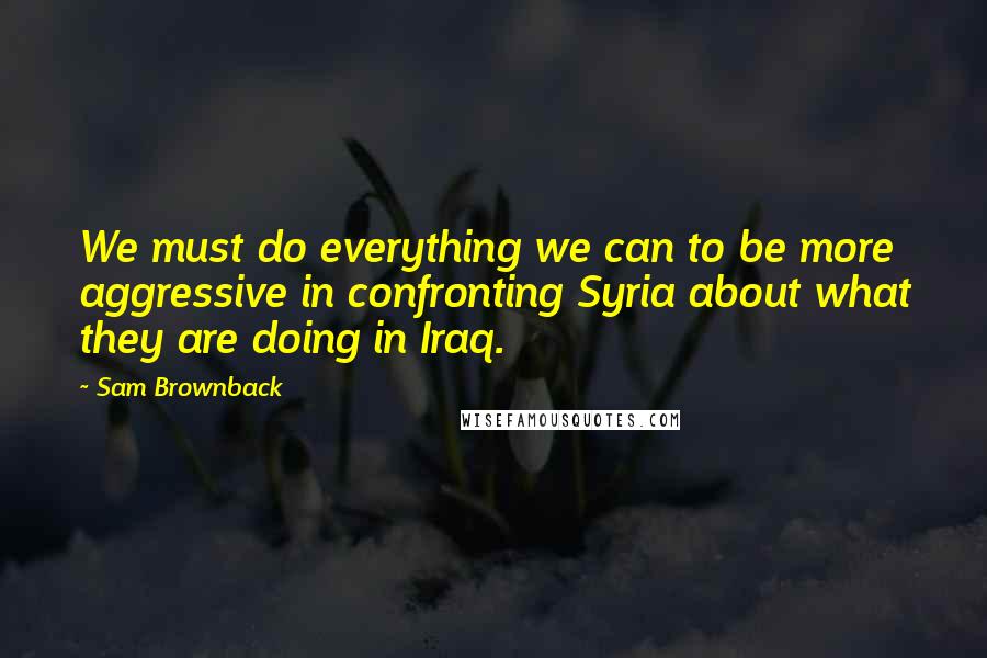 Sam Brownback Quotes: We must do everything we can to be more aggressive in confronting Syria about what they are doing in Iraq.