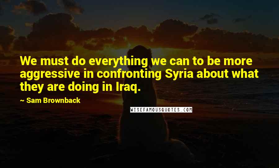 Sam Brownback Quotes: We must do everything we can to be more aggressive in confronting Syria about what they are doing in Iraq.