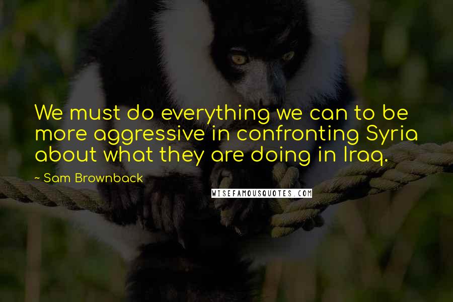 Sam Brownback Quotes: We must do everything we can to be more aggressive in confronting Syria about what they are doing in Iraq.