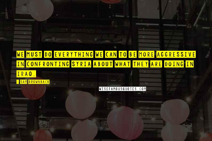 Sam Brownback Quotes: We must do everything we can to be more aggressive in confronting Syria about what they are doing in Iraq.