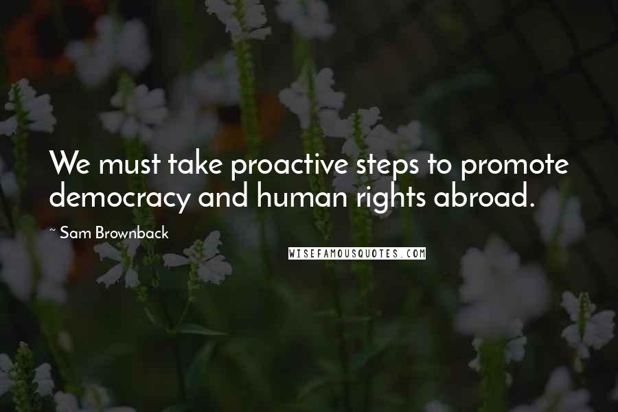 Sam Brownback Quotes: We must take proactive steps to promote democracy and human rights abroad.