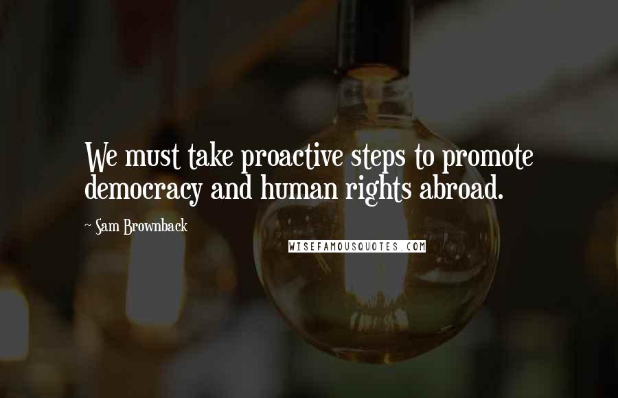 Sam Brownback Quotes: We must take proactive steps to promote democracy and human rights abroad.