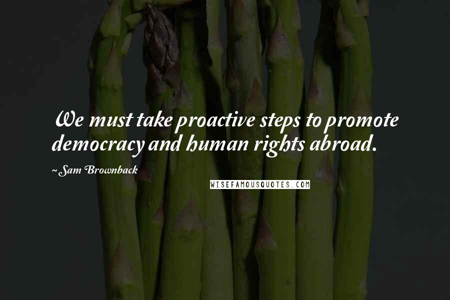 Sam Brownback Quotes: We must take proactive steps to promote democracy and human rights abroad.