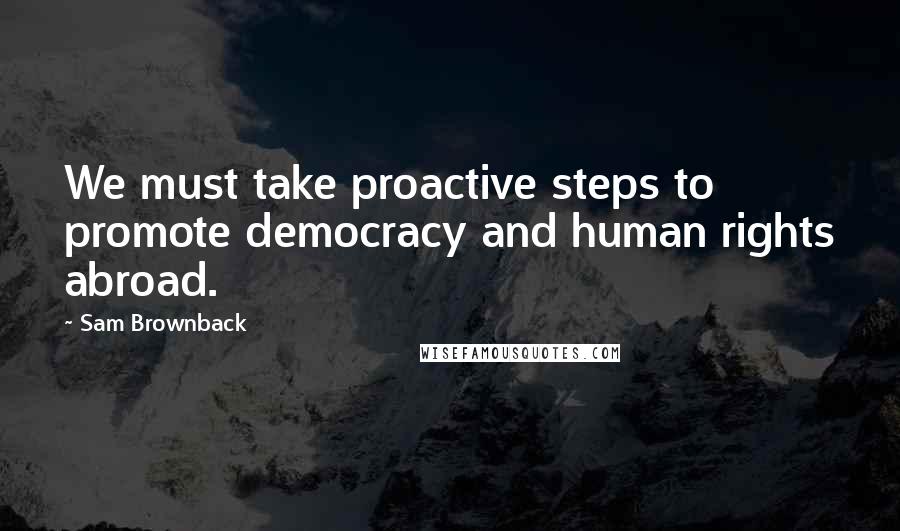 Sam Brownback Quotes: We must take proactive steps to promote democracy and human rights abroad.