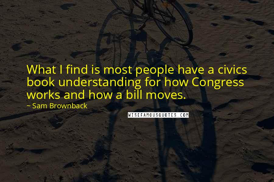 Sam Brownback Quotes: What I find is most people have a civics book understanding for how Congress works and how a bill moves.