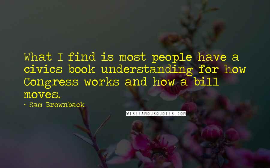 Sam Brownback Quotes: What I find is most people have a civics book understanding for how Congress works and how a bill moves.