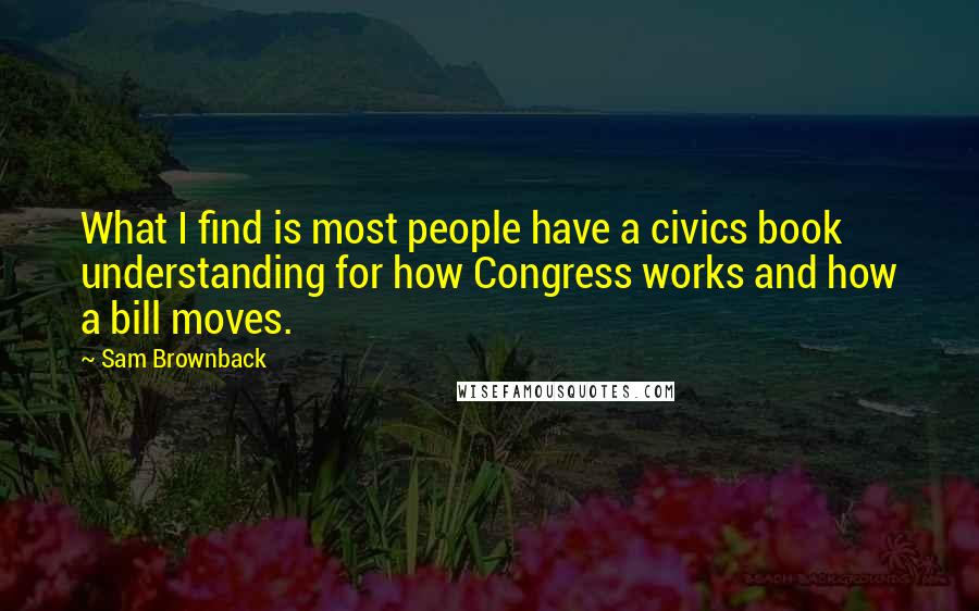 Sam Brownback Quotes: What I find is most people have a civics book understanding for how Congress works and how a bill moves.