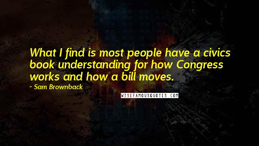 Sam Brownback Quotes: What I find is most people have a civics book understanding for how Congress works and how a bill moves.