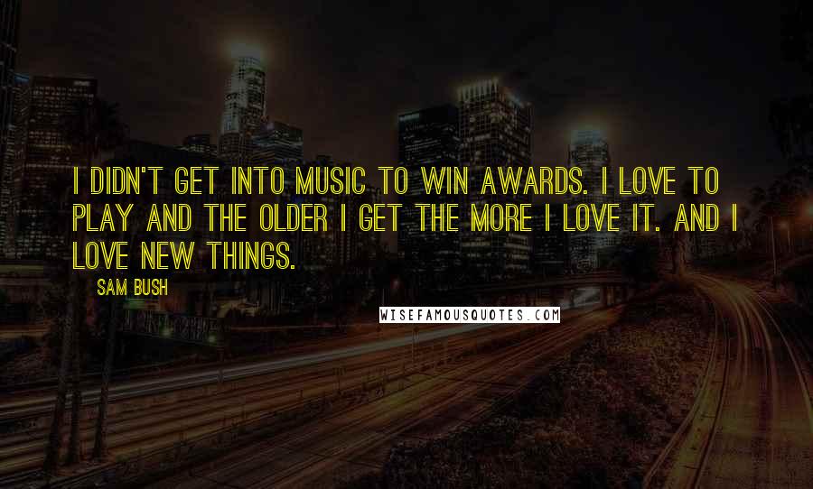 Sam Bush Quotes: I didn't get into music to win awards. I love to play and the older I get the more I love it. And I love new things.