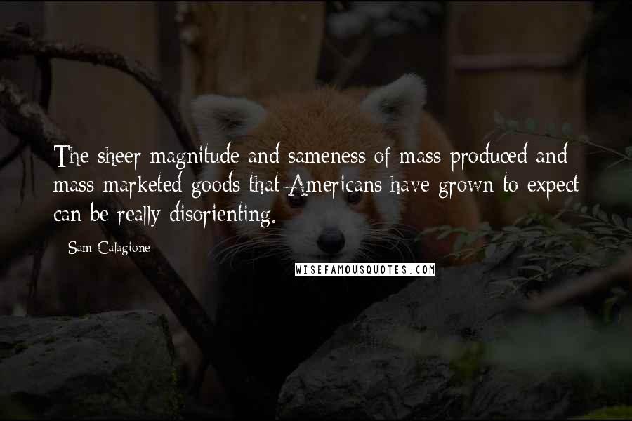 Sam Calagione Quotes: The sheer magnitude and sameness of mass-produced and mass-marketed goods that Americans have grown to expect can be really disorienting.