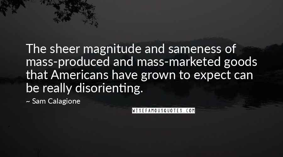 Sam Calagione Quotes: The sheer magnitude and sameness of mass-produced and mass-marketed goods that Americans have grown to expect can be really disorienting.