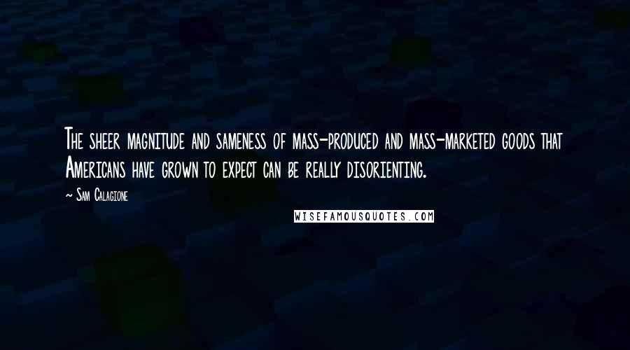 Sam Calagione Quotes: The sheer magnitude and sameness of mass-produced and mass-marketed goods that Americans have grown to expect can be really disorienting.