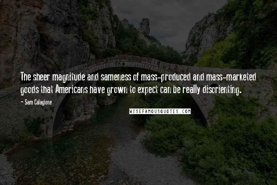 Sam Calagione Quotes: The sheer magnitude and sameness of mass-produced and mass-marketed goods that Americans have grown to expect can be really disorienting.