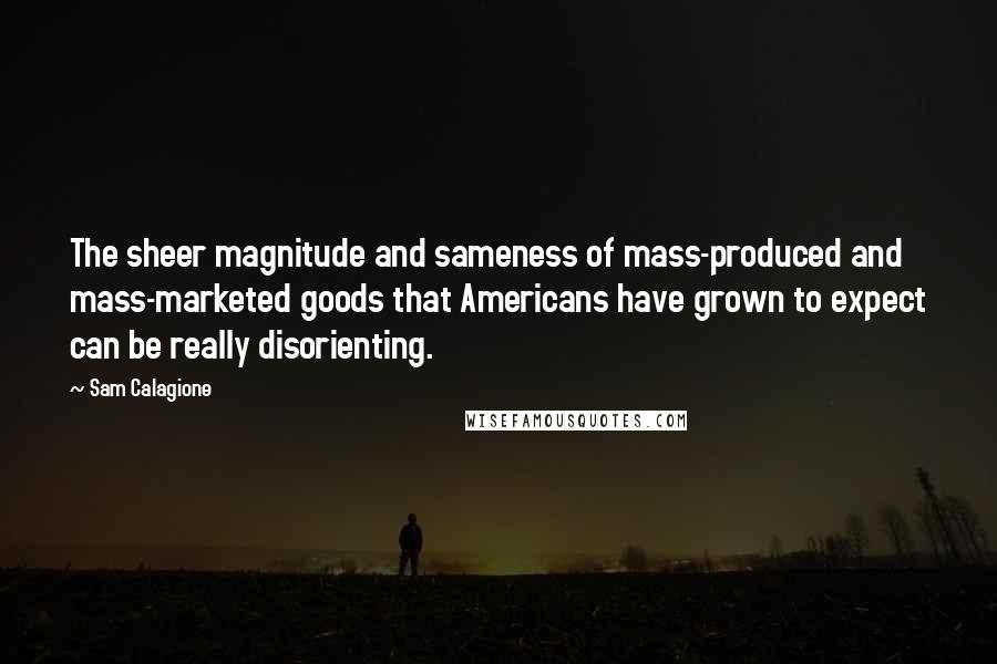 Sam Calagione Quotes: The sheer magnitude and sameness of mass-produced and mass-marketed goods that Americans have grown to expect can be really disorienting.