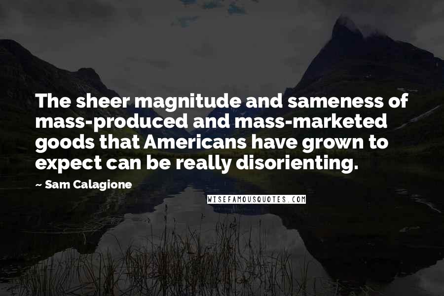 Sam Calagione Quotes: The sheer magnitude and sameness of mass-produced and mass-marketed goods that Americans have grown to expect can be really disorienting.