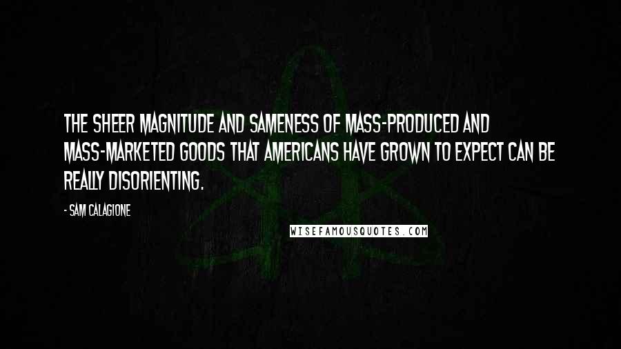 Sam Calagione Quotes: The sheer magnitude and sameness of mass-produced and mass-marketed goods that Americans have grown to expect can be really disorienting.