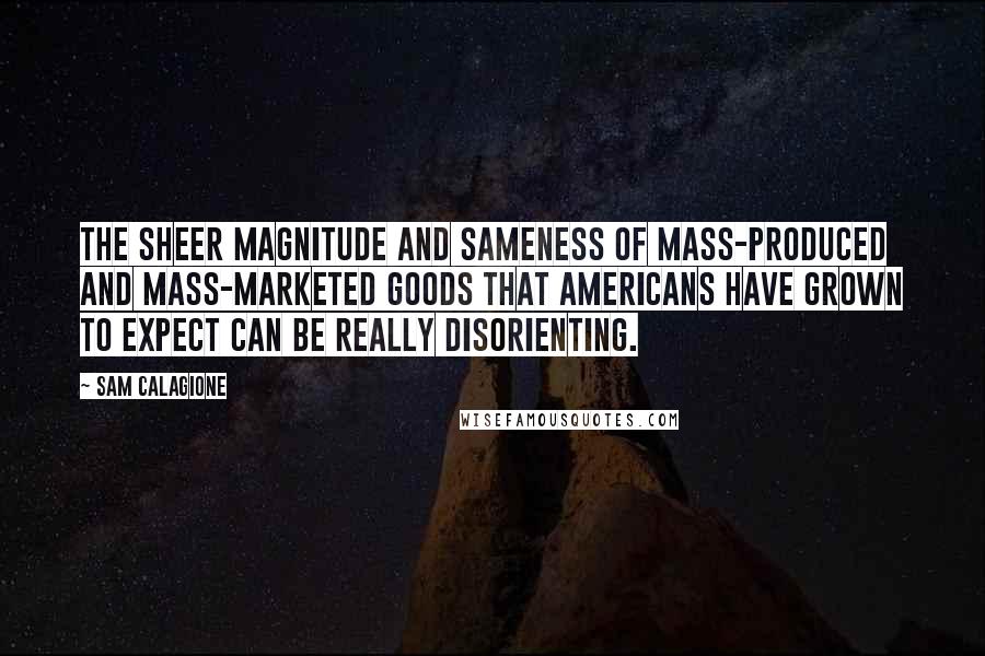 Sam Calagione Quotes: The sheer magnitude and sameness of mass-produced and mass-marketed goods that Americans have grown to expect can be really disorienting.