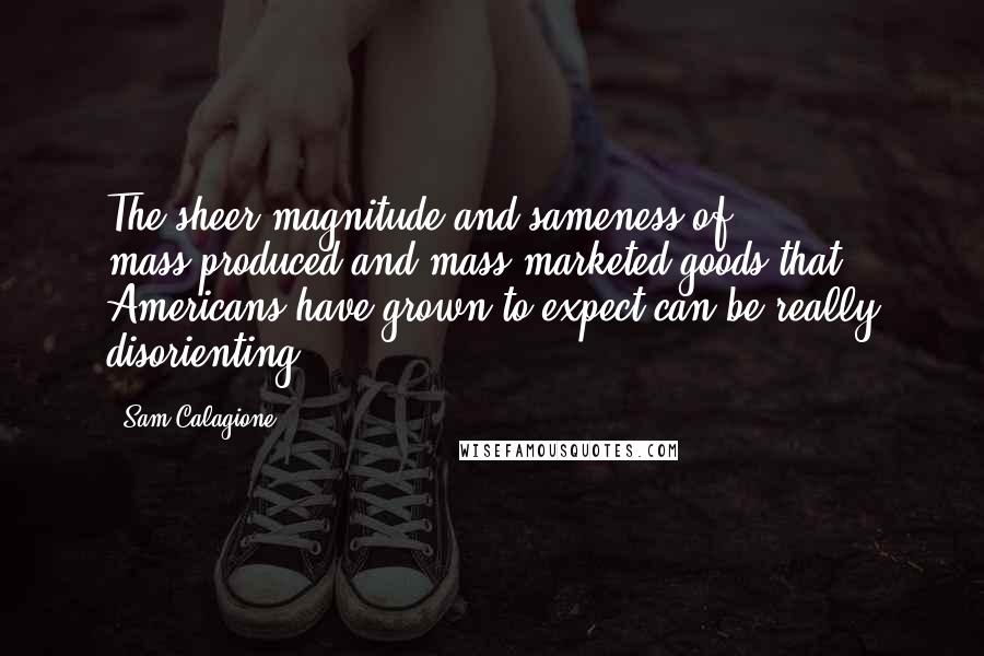 Sam Calagione Quotes: The sheer magnitude and sameness of mass-produced and mass-marketed goods that Americans have grown to expect can be really disorienting.