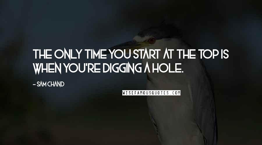 Sam Chand Quotes: The only time you start at the top is when you're digging a hole.