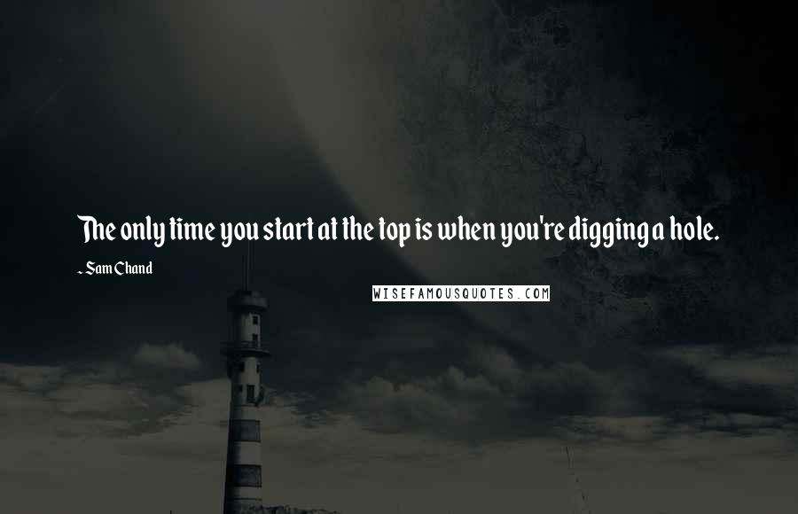 Sam Chand Quotes: The only time you start at the top is when you're digging a hole.
