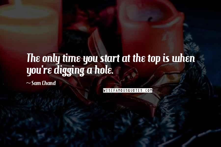 Sam Chand Quotes: The only time you start at the top is when you're digging a hole.