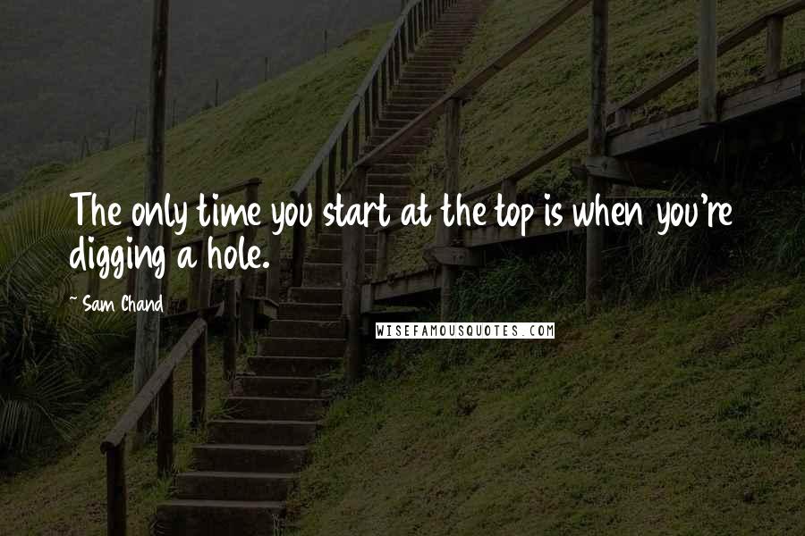 Sam Chand Quotes: The only time you start at the top is when you're digging a hole.