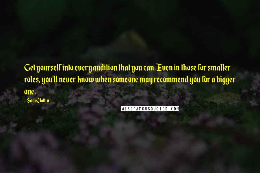 Sam Claflin Quotes: Get yourself into every audition that you can. Even in those for smaller roles, you'll never know when someone may recommend you for a bigger one.