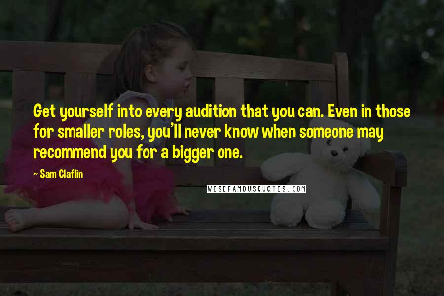 Sam Claflin Quotes: Get yourself into every audition that you can. Even in those for smaller roles, you'll never know when someone may recommend you for a bigger one.