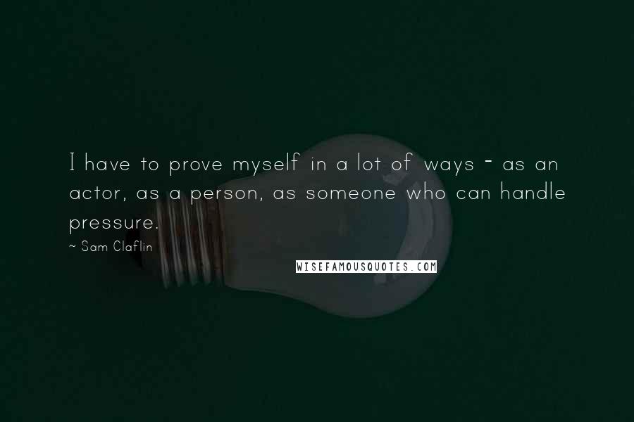 Sam Claflin Quotes: I have to prove myself in a lot of ways - as an actor, as a person, as someone who can handle pressure.