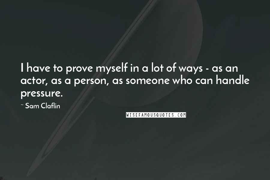 Sam Claflin Quotes: I have to prove myself in a lot of ways - as an actor, as a person, as someone who can handle pressure.
