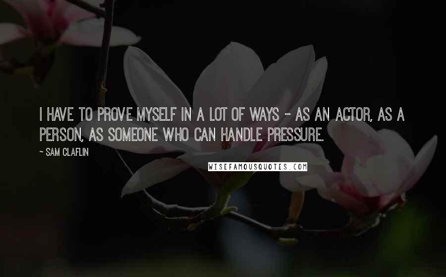 Sam Claflin Quotes: I have to prove myself in a lot of ways - as an actor, as a person, as someone who can handle pressure.