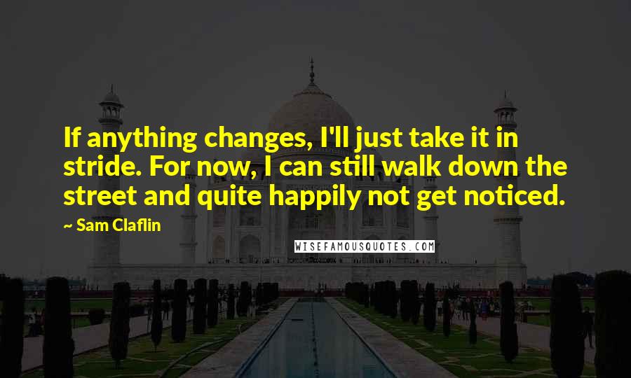 Sam Claflin Quotes: If anything changes, I'll just take it in stride. For now, I can still walk down the street and quite happily not get noticed.