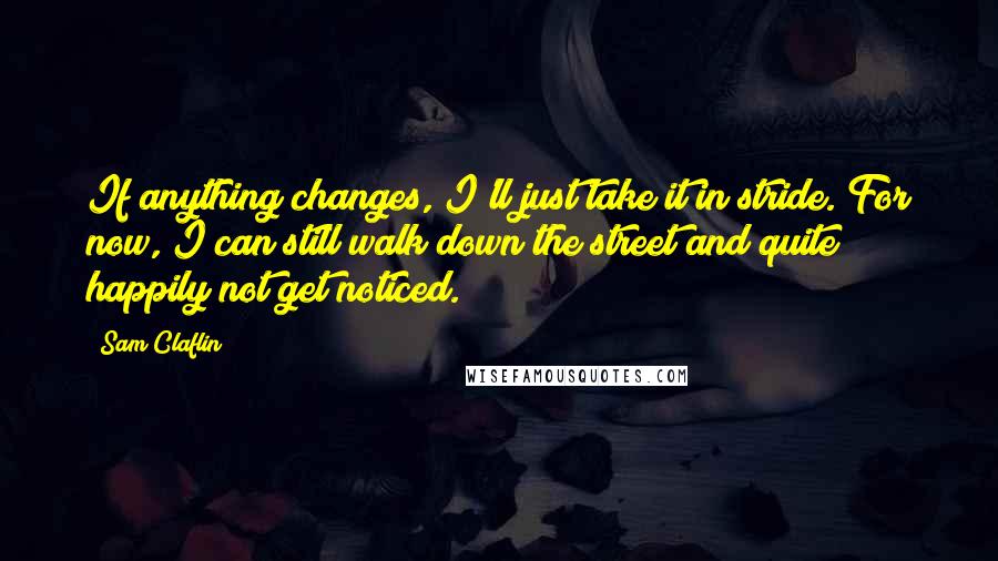Sam Claflin Quotes: If anything changes, I'll just take it in stride. For now, I can still walk down the street and quite happily not get noticed.