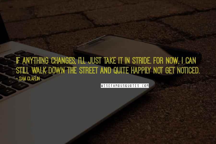 Sam Claflin Quotes: If anything changes, I'll just take it in stride. For now, I can still walk down the street and quite happily not get noticed.