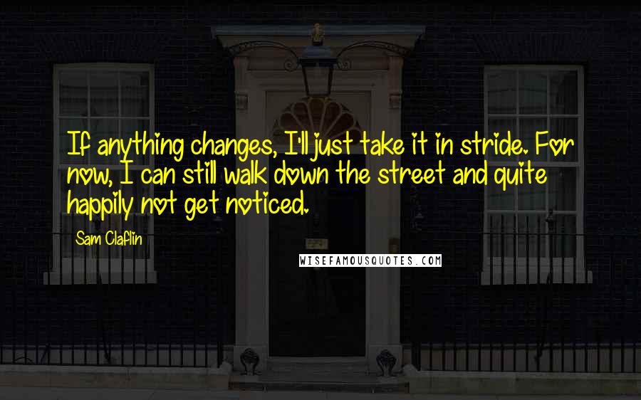 Sam Claflin Quotes: If anything changes, I'll just take it in stride. For now, I can still walk down the street and quite happily not get noticed.