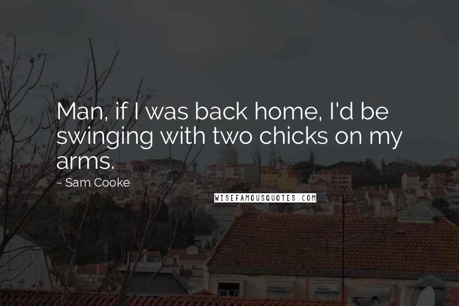 Sam Cooke Quotes: Man, if I was back home, I'd be swinging with two chicks on my arms.