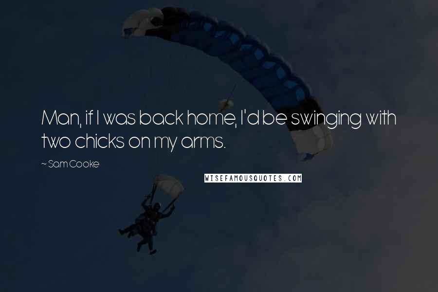 Sam Cooke Quotes: Man, if I was back home, I'd be swinging with two chicks on my arms.