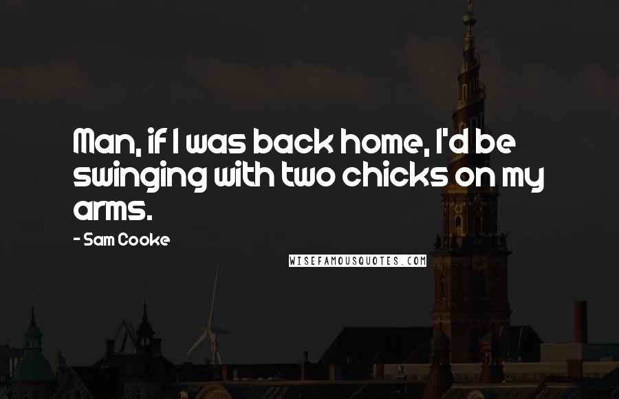 Sam Cooke Quotes: Man, if I was back home, I'd be swinging with two chicks on my arms.