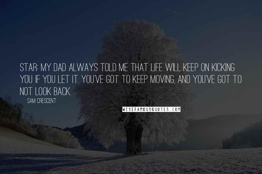 Sam Crescent Quotes: STAR: My dad always told me that life will keep on kicking you if you let it. You've got to keep moving, and you've got to not look back.